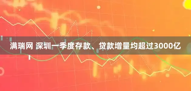 满瑞网 深圳一季度存款、贷款增量均超过3000亿