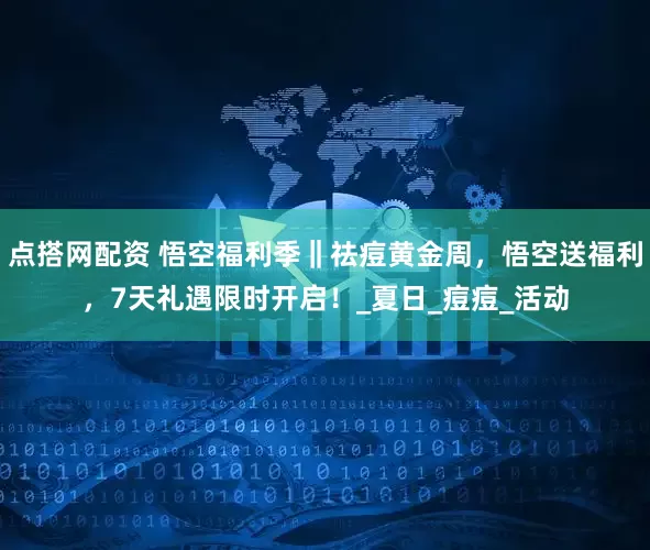 点搭网配资 悟空福利季‖祛痘黄金周，悟空送福利，7天礼遇限时开启！_夏日_痘痘_活动