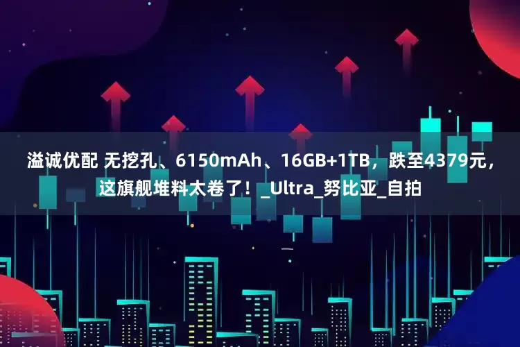 溢诚优配 无挖孔、6150mAh、16GB+1TB，跌至4379元，这旗舰堆料太卷了！_Ultra_努比亚_自拍