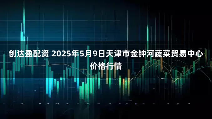 创达盈配资 2025年5月9日天津市金钟河蔬菜贸易中心价格行情