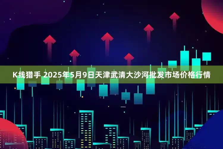 K线猎手 2025年5月9日天津武清大沙河批发市场价格行情