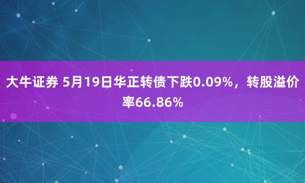 大牛证券 5月19日华正转债下跌0.09%，转股溢价率66.86%