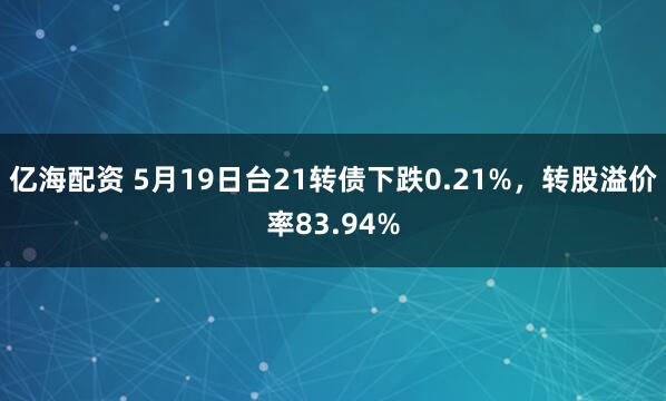 亿海配资 5月19日台21转债下跌0.21%，转股溢价率83.94%