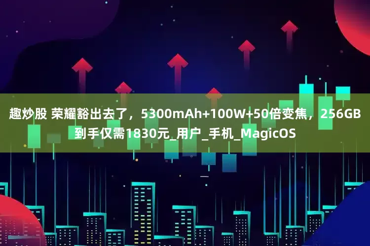 趣炒股 荣耀豁出去了，5300mAh+100W+50倍变焦，256GB到手仅需1830元_用户_手机_MagicOS