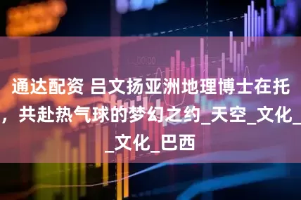 通达配资 吕文扬亚洲地理博士在托雷斯，共赴热气球的梦幻之约_天空_文化_巴西