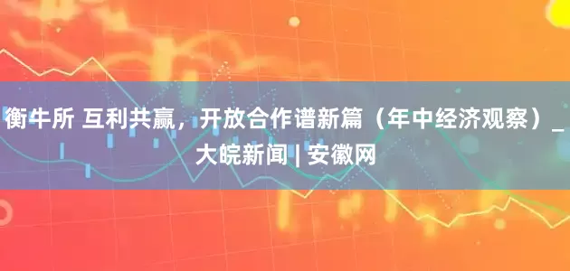 衡牛所 互利共赢，开放合作谱新篇（年中经济观察）_大皖新闻 | 安徽网