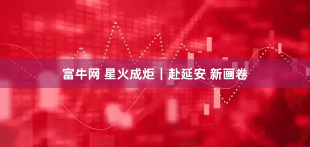 富牛网 星火成炬｜赴延安 新画卷