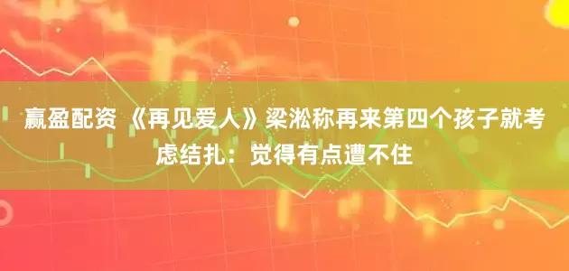 赢盈配资 《再见爱人》梁淞称再来第四个孩子就考虑结扎：觉得有点遭不住